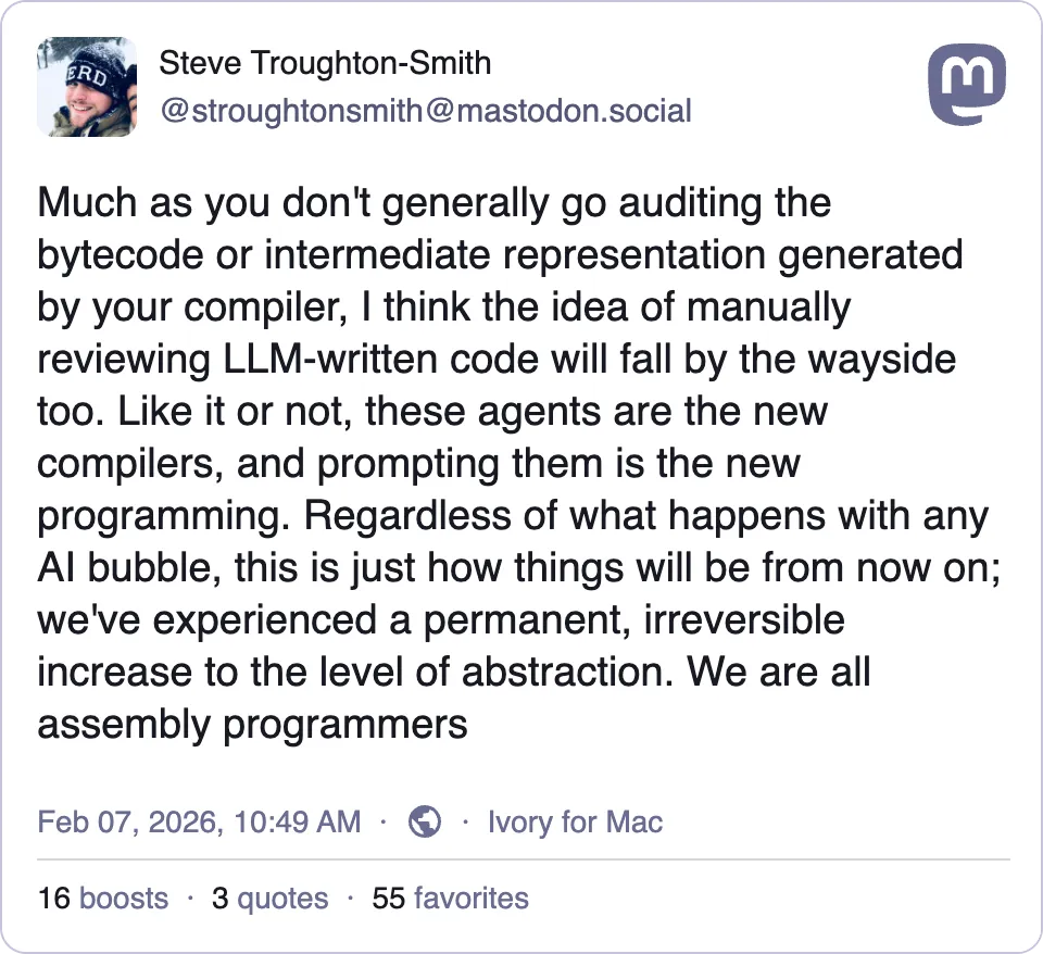 Much as you don't generally go auditing the bytecode or intermediate representation generated by your compiler, I think the idea of manually reviewing LLM-written code will fall by the wayside too. Like it or not, these agents are the new compilers, and prompting them is the new programming. Regardless of what happens with any Al bubble, this is just how things will be from now on; we've experienced a permanent, irreversible increase to the level of abstraction. We are all assembly programmers