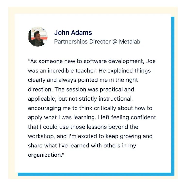 "As someone new to software development, Joe was an incredible teacher. He explained things clearly and always pointed me in the right direction. The session was practical and applicable, but not strictly instructional, encouraging me to think critically about how to apply what I was learning. I left feeling confident that I could use those lessons beyond the workshop, and I&#x27;m excited to keep growing and share what I&#x27;ve learned with others in my organization."