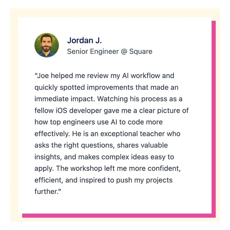 "Joe helped me review my Al workflow and quickly spotted improvements that made an immediate impact. Watching his process as a fellow iOS developer gave me a clear picture of how top engineers use Al to code more effectively. He is an exceptional teacher who asks the right questions, shares valuable insights, and makes complex ideas easy to apply. The workshop left me more confident, efficient, and inspired to push my projects further."
