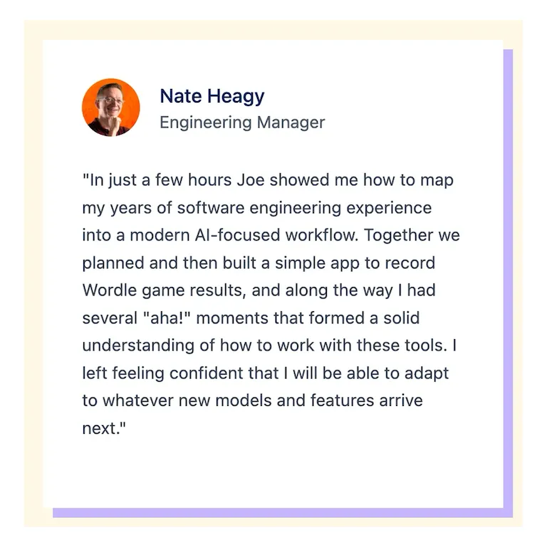 "In just a few hours Joe showed me how to map my years of software engineering experience into a modern Al-focused workflow. Together we planned and then built a simple app to record Wordle game results, and along the way I had several "aha!" moments that formed a solid understanding of how to work with these tools. I left feeling confident that I will be able to adapt to whatever new models and features arrive next."